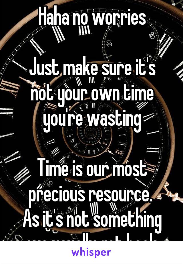 Haha no worries

Just make sure it's not your own time you're wasting

Time is our most precious resource. 
As it's not something we usually get back