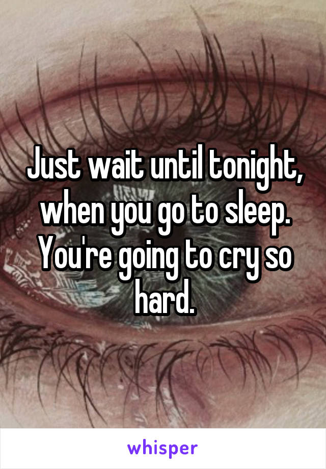 Just wait until tonight, when you go to sleep. You're going to cry so hard.