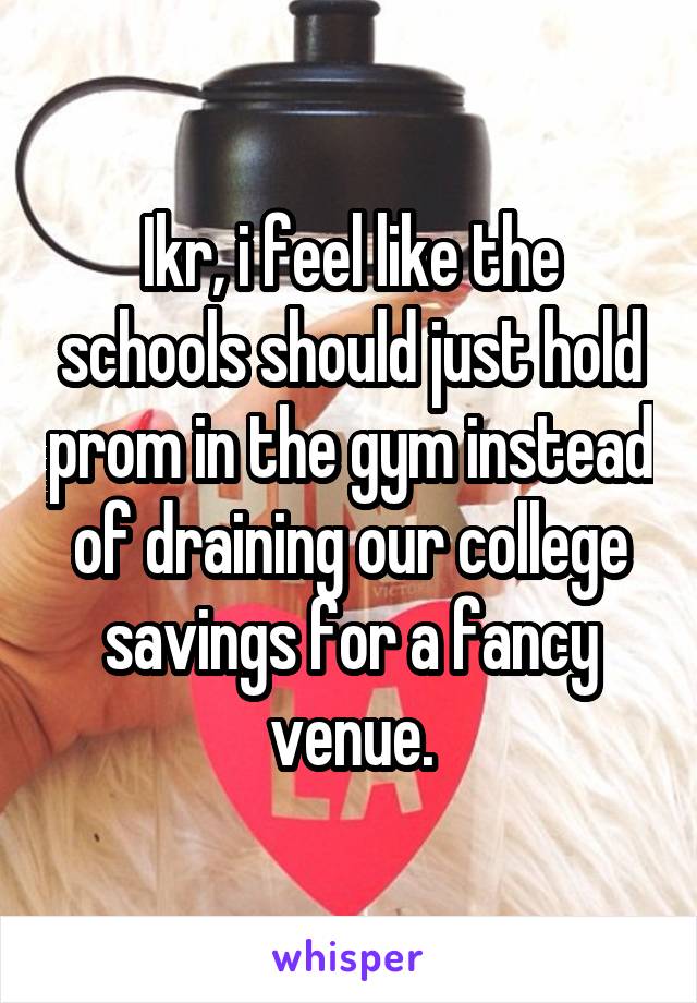 Ikr, i feel like the schools should just hold prom in the gym instead of draining our college savings for a fancy venue.