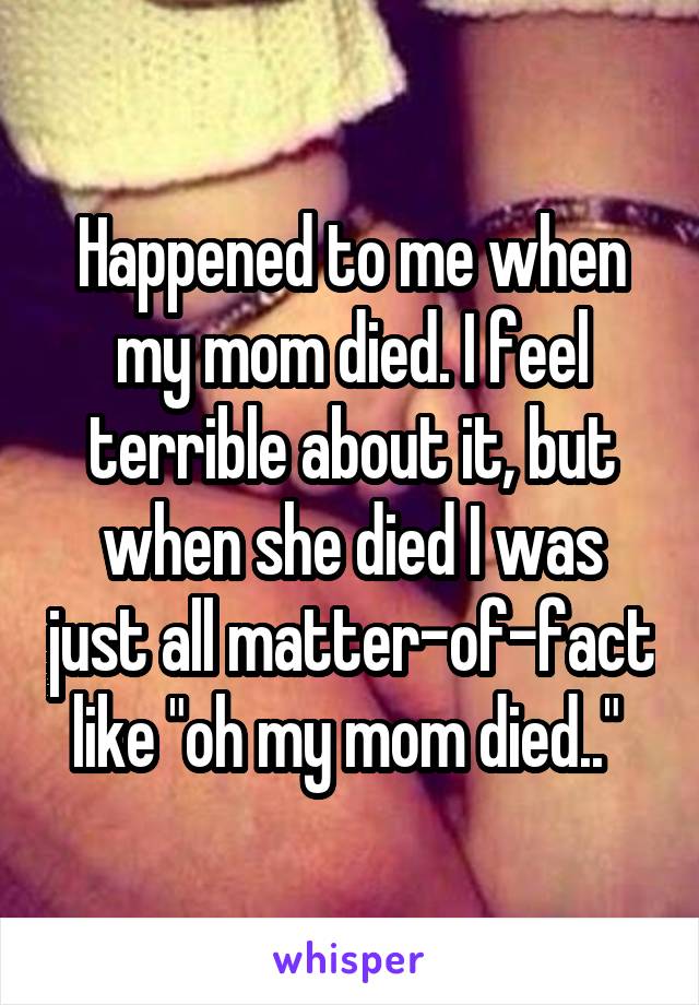 Happened to me when my mom died. I feel terrible about it, but when she died I was just all matter-of-fact like "oh my mom died.." 