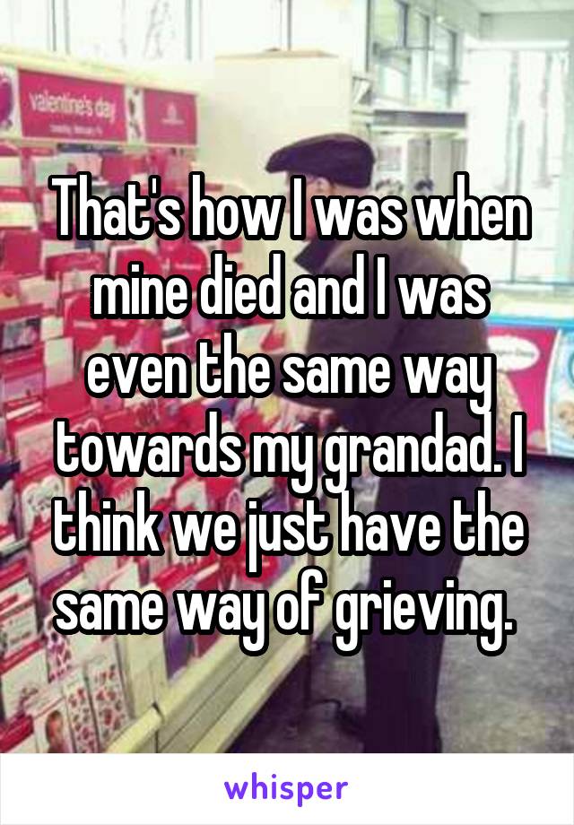 That's how I was when mine died and I was even the same way towards my grandad. I think we just have the same way of grieving. 