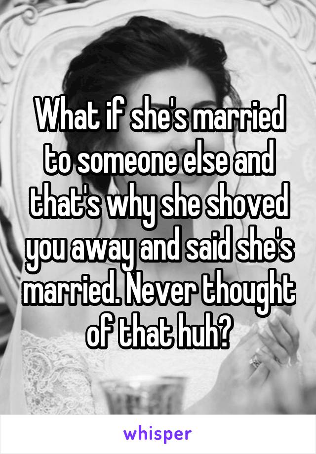 What if she's married to someone else and that's why she shoved you away and said she's married. Never thought of that huh?