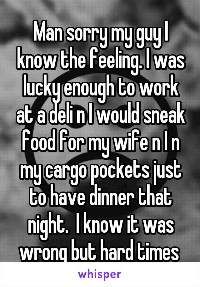 Man sorry my guy I know the feeling. I was lucky enough to work at a deli n I would sneak food for my wife n I n my cargo pockets just to have dinner that night.  I know it was wrong but hard times 