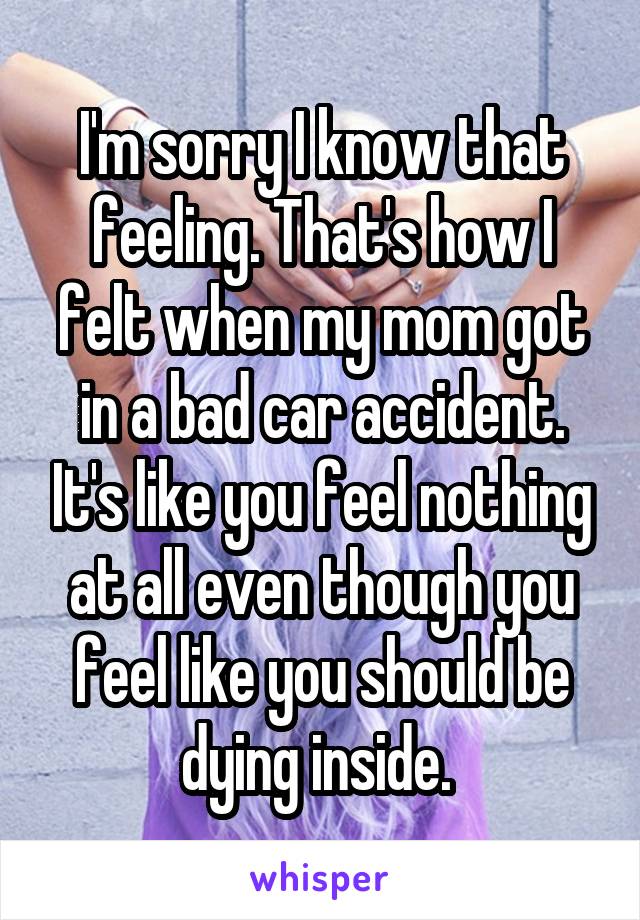 I'm sorry I know that feeling. That's how I felt when my mom got in a bad car accident. It's like you feel nothing at all even though you feel like you should be dying inside. 