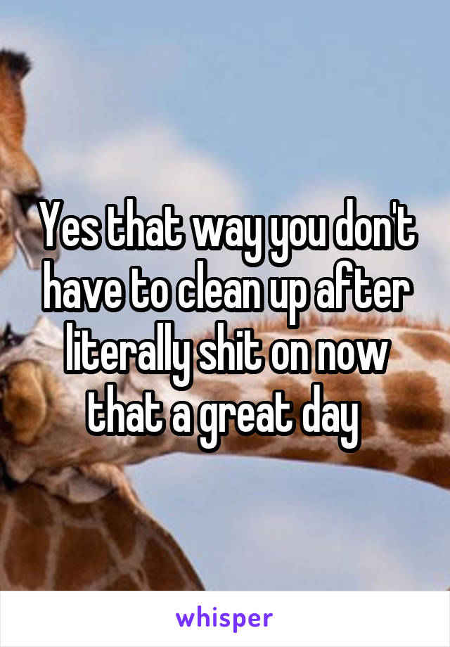 Yes that way you don't have to clean up after literally shit on now that a great day 