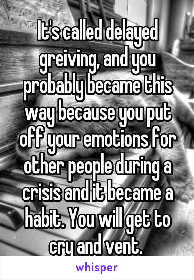 It's called delayed greiving, and you probably became this way because you put off your emotions for other people during a crisis and it became a habit. You will get to cry and vent. 