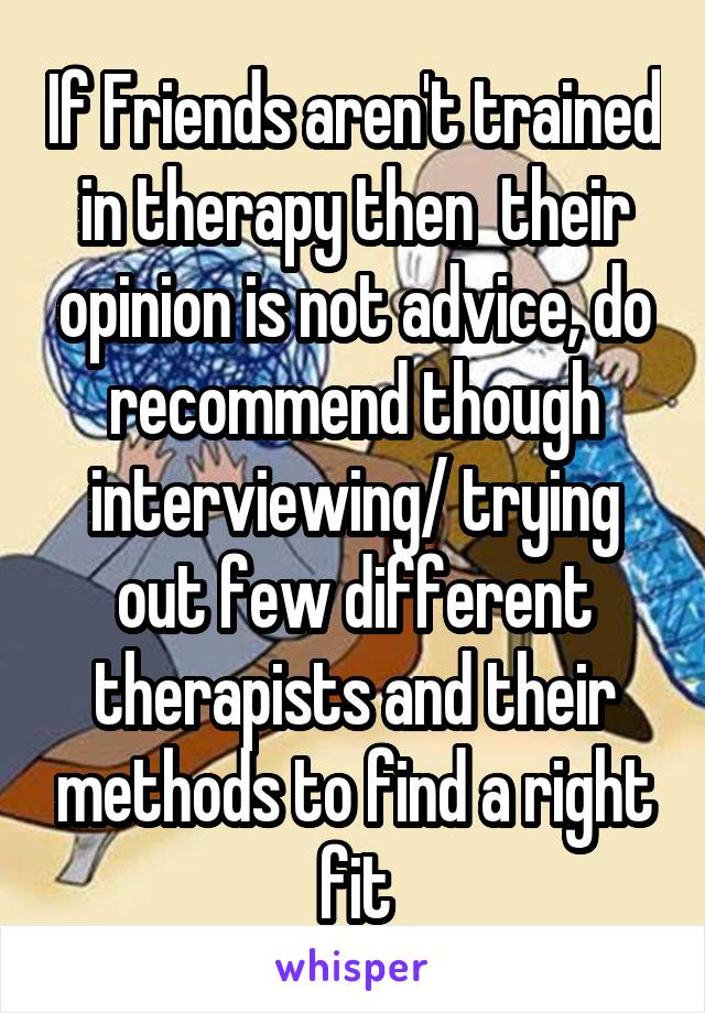 If Friends aren't trained in therapy then  their opinion is not advice, do recommend though interviewing/ trying out few different therapists and their methods to find a right fit