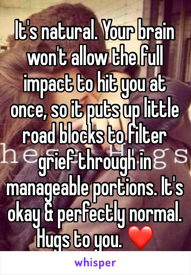 It's natural. Your brain won't allow the full impact to hit you at once, so it puts up little road blocks to filter grief through in manageable portions. It's okay & perfectly normal. Hugs to you. ❤️