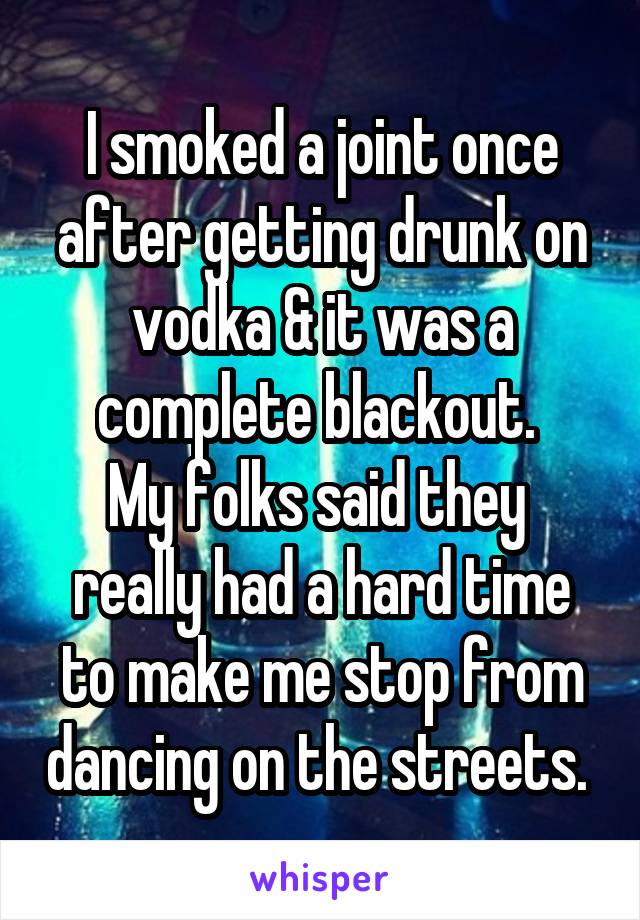 I smoked a joint once after getting drunk on vodka & it was a complete blackout. 
My folks said they  really had a hard time to make me stop from dancing on the streets. 