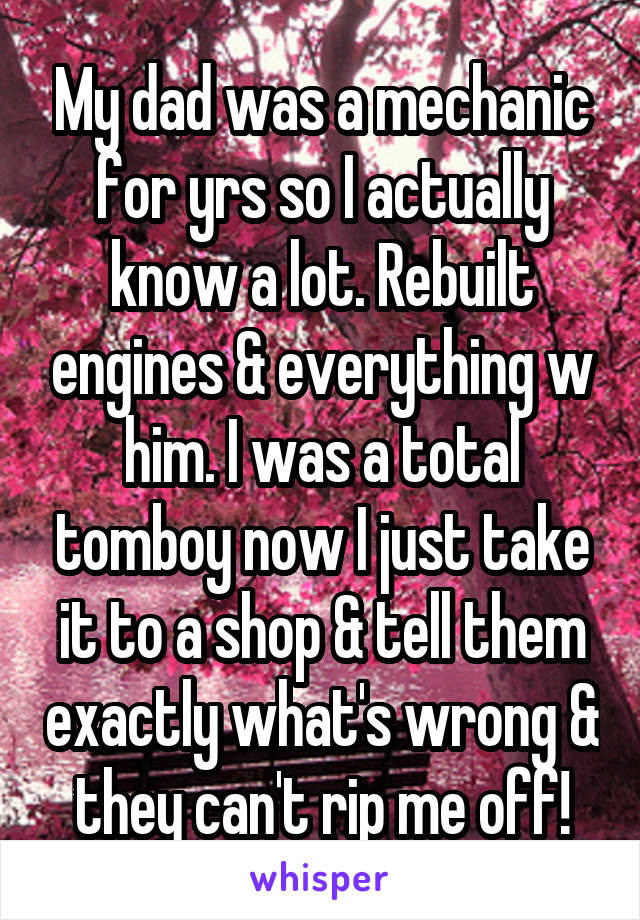 My dad was a mechanic for yrs so I actually know a lot. Rebuilt engines & everything w him. I was a total tomboy now I just take it to a shop & tell them exactly what's wrong & they can't rip me off!