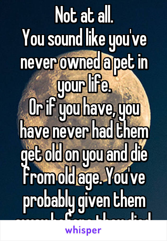 Not at all.
You sound like you've never owned a pet in your life.
Or if you have, you have never had them get old on you and die from old age. You've probably given them away before they died.