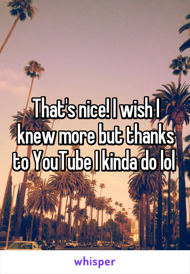 That's nice! I wish I knew more but thanks to YouTube I kinda do lol 