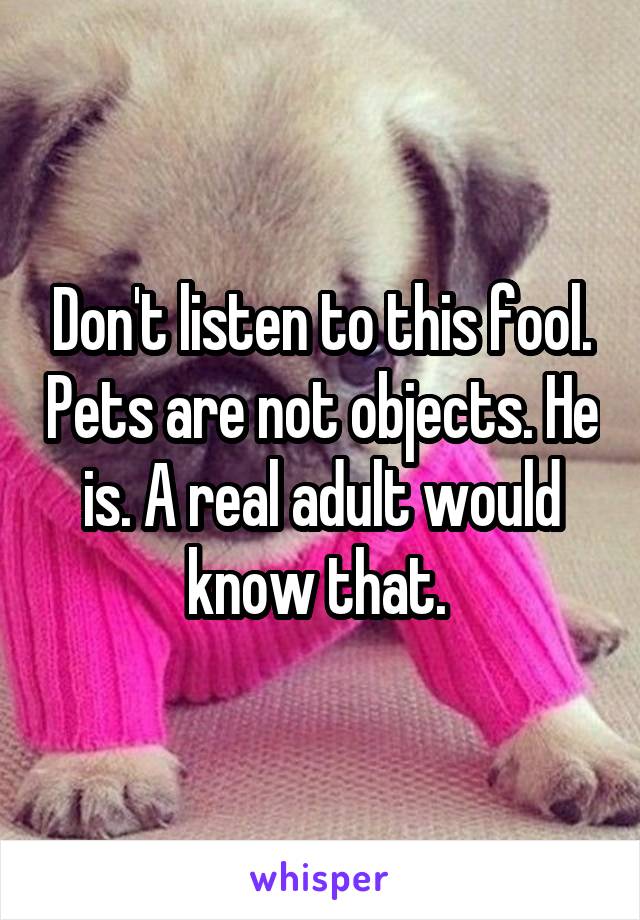 Don't listen to this fool. Pets are not objects. He is. A real adult would know that. 