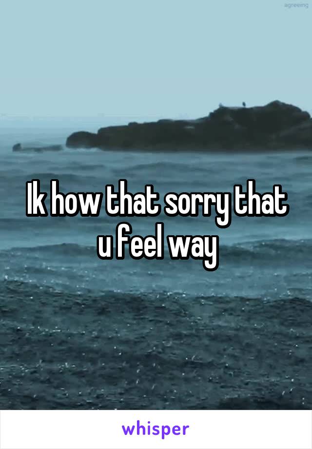 Ik how that sorry that u feel way