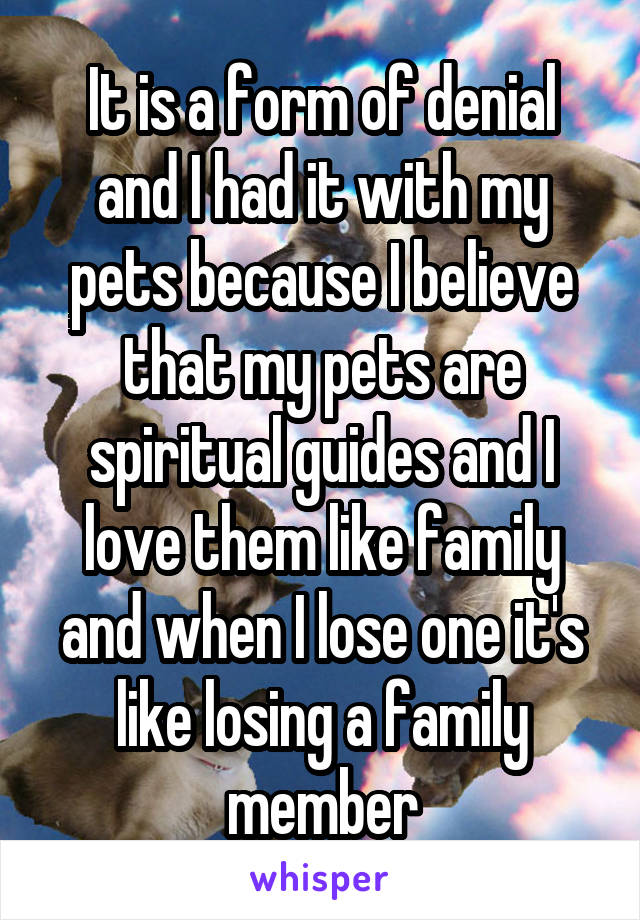 It is a form of denial and I had it with my pets because I believe that my pets are spiritual guides and I love them like family and when I lose one it's like losing a family member