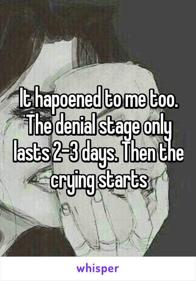 It hapoened to me too. The denial stage only lasts 2-3 days. Then the crying starts