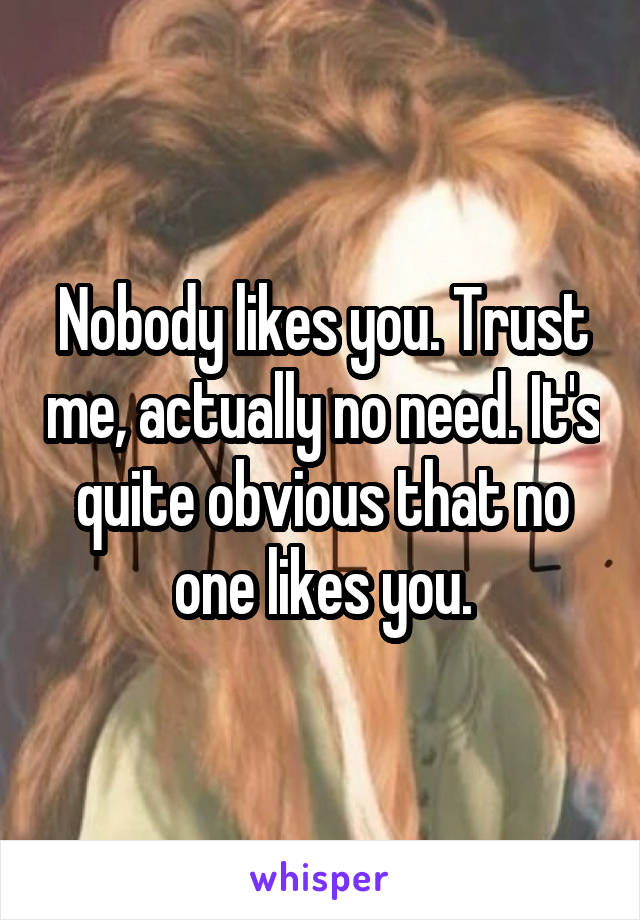 Nobody likes you. Trust me, actually no need. It's quite obvious that no one likes you.