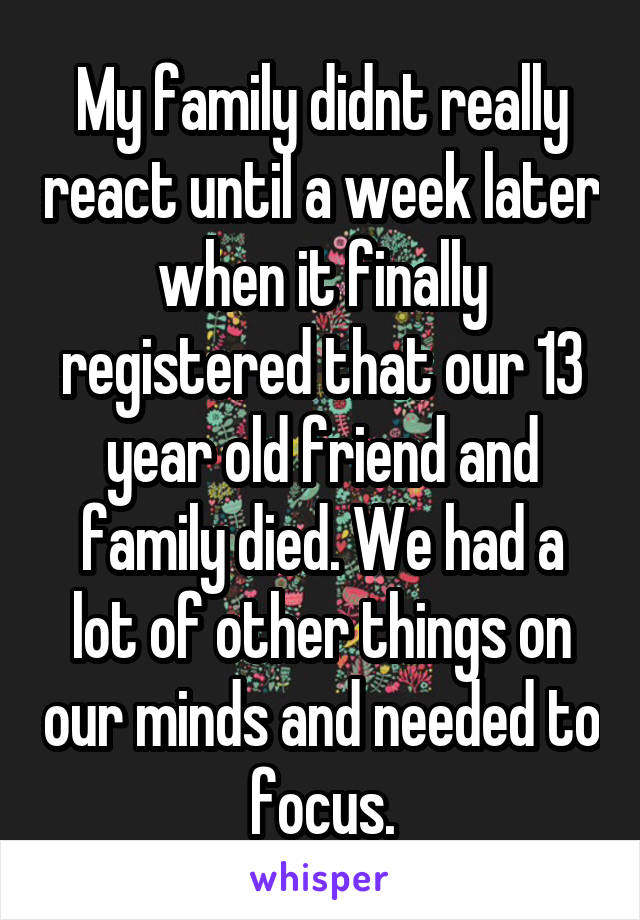 My family didnt really react until a week later when it finally registered that our 13 year old friend and family died. We had a lot of other things on our minds and needed to focus.