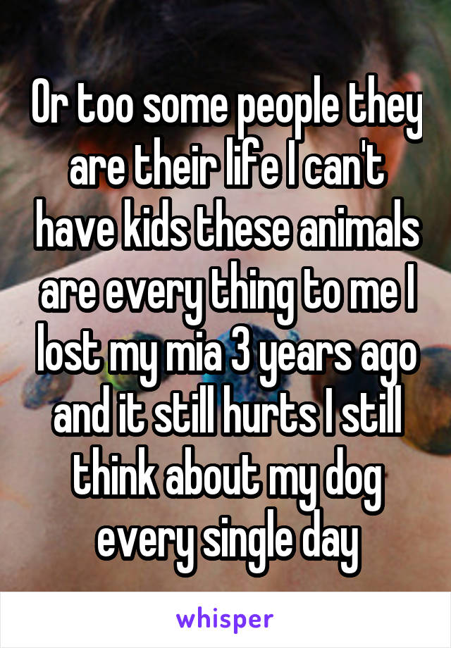 Or too some people they are their life I can't have kids these animals are every thing to me I lost my mia 3 years ago and it still hurts I still think about my dog every single day