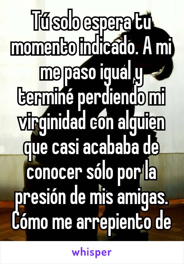 Tú solo espera tu momento indicado. A mi me paso igual y terminé perdiendo mi virginidad con alguien que casi acababa de conocer sólo por la presión de mis amigas. Cómo me arrepiento de eso. 