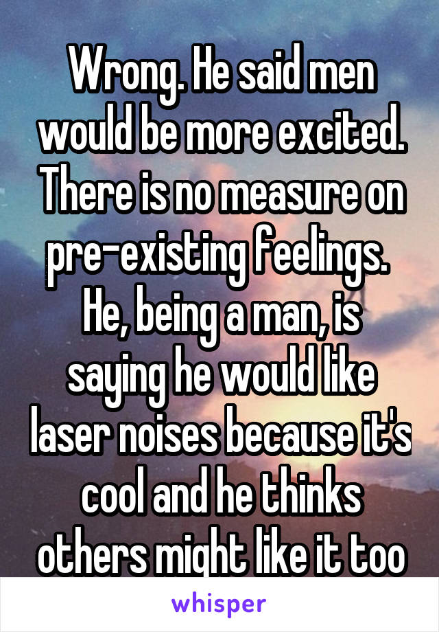 Wrong. He said men would be more excited. There is no measure on pre-existing feelings. 
He, being a man, is saying he would like laser noises because it's cool and he thinks others might like it too