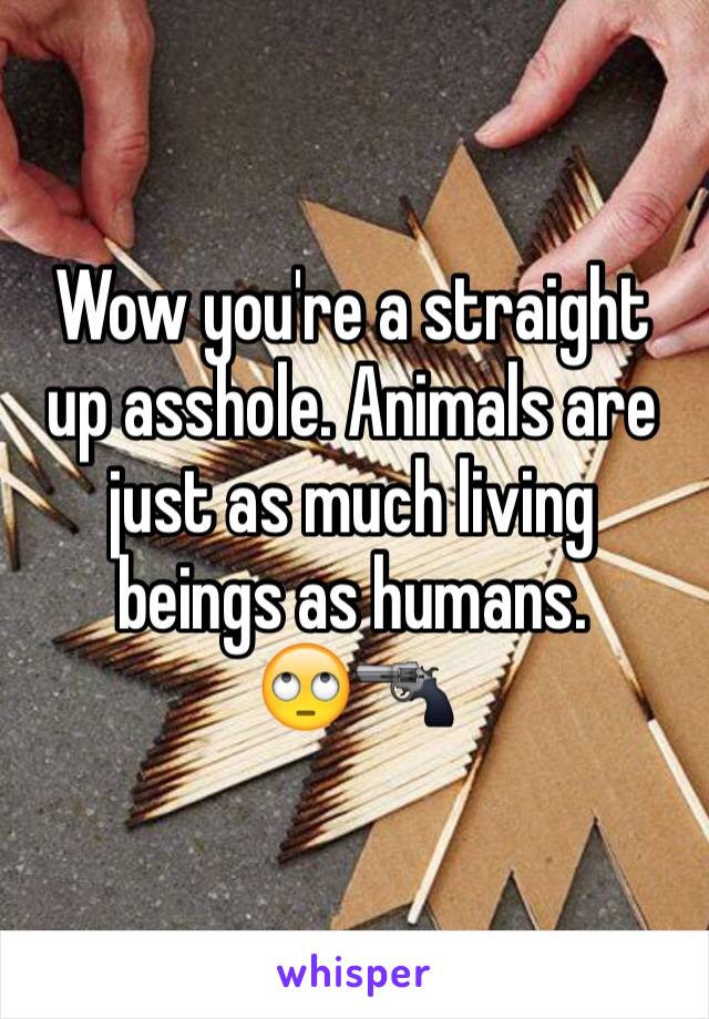 Wow you're a straight up asshole. Animals are just as much living beings as humans. 
🙄🔫