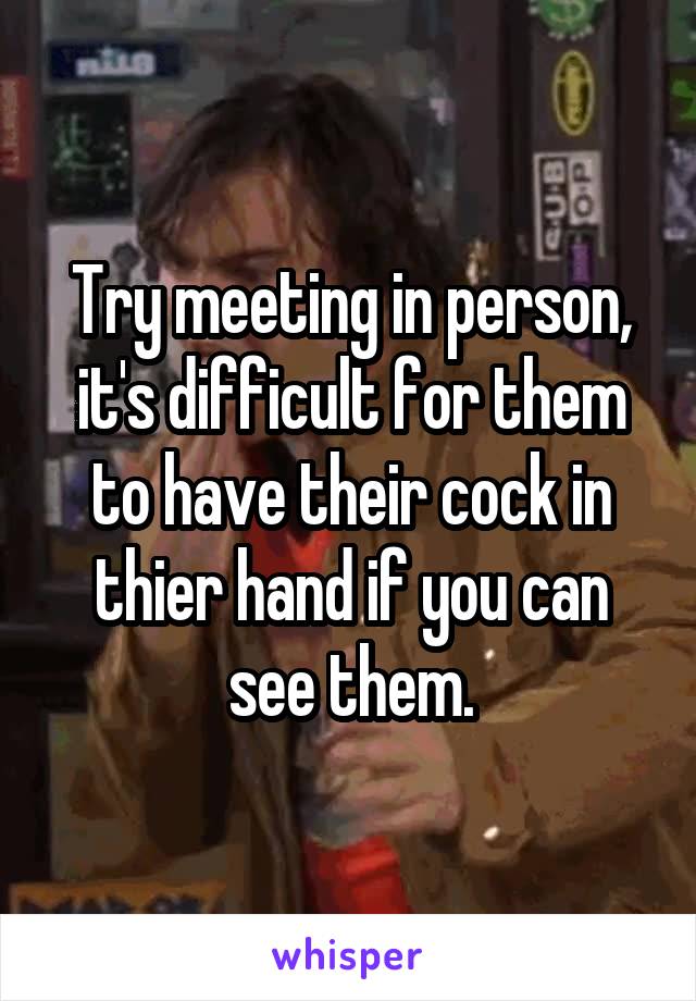 Try meeting in person, it's difficult for them to have their cock in thier hand if you can see them.