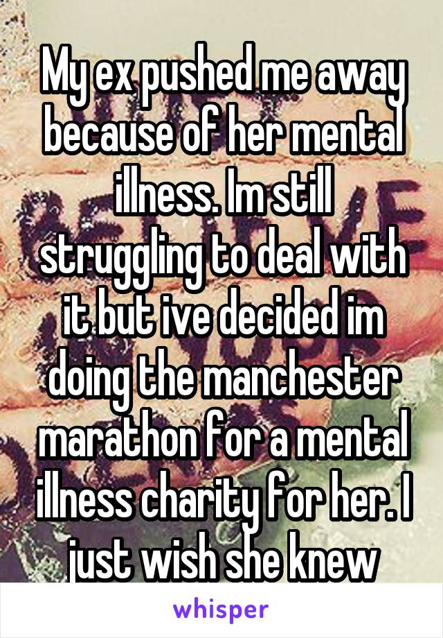 My ex pushed me away because of her mental illness. Im still struggling to deal with it but ive decided im doing the manchester marathon for a mental illness charity for her. I just wish she knew