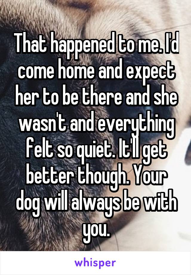 That happened to me. I'd come home and expect her to be there and she wasn't and everything felt so quiet. It'll get better though. Your dog will always be with you.