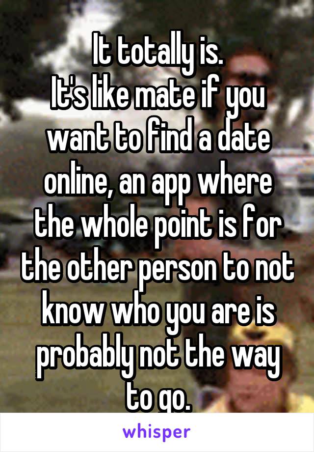 It totally is.
It's like mate if you want to find a date online, an app where the whole point is for the other person to not know who you are is probably not the way to go.