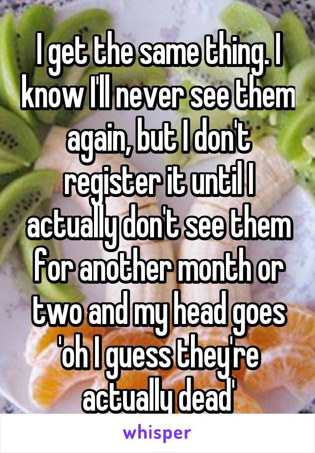 I get the same thing. I know I'll never see them again, but I don't register it until I actually don't see them for another month or two and my head goes 'oh I guess they're actually dead'