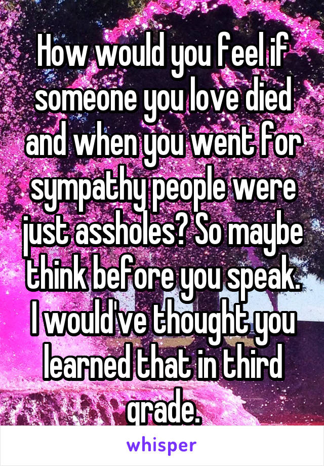 How would you feel if someone you love died and when you went for sympathy people were just assholes? So maybe think before you speak. I would've thought you learned that in third grade.