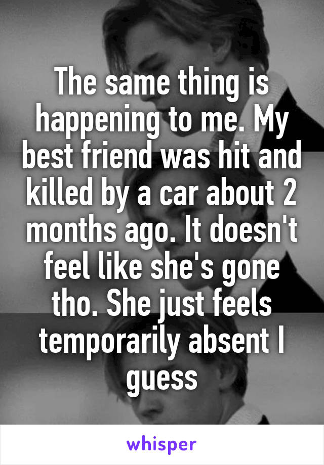 The same thing is happening to me. My best friend was hit and killed by a car about 2 months ago. It doesn't feel like she's gone tho. She just feels temporarily absent I guess