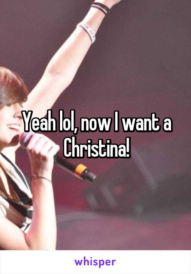 Yeah lol, now I want a Christina!