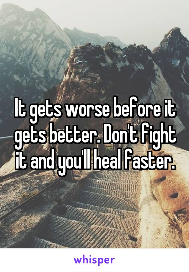 It gets worse before it gets better. Don't fight it and you'll heal faster.