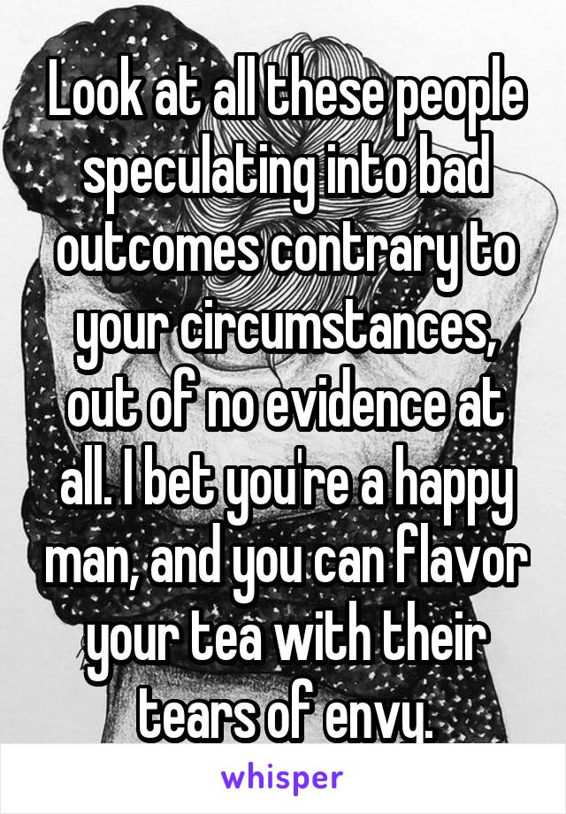 Look at all these people speculating into bad outcomes contrary to your circumstances, out of no evidence at all. I bet you're a happy man, and you can flavor your tea with their tears of envy.