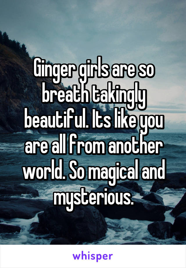 Ginger girls are so breath takingly beautiful. Its like you are all from another world. So magical and mysterious.