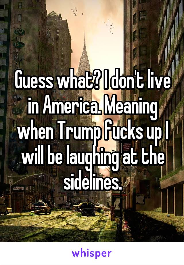 Guess what? I don't live in America. Meaning when Trump fucks up I will be laughing at the sidelines.