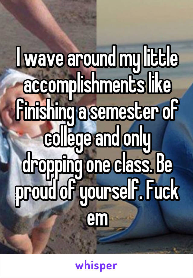 I wave around my little accomplishments like finishing a semester of college and only dropping one class. Be proud of yourself. Fuck em