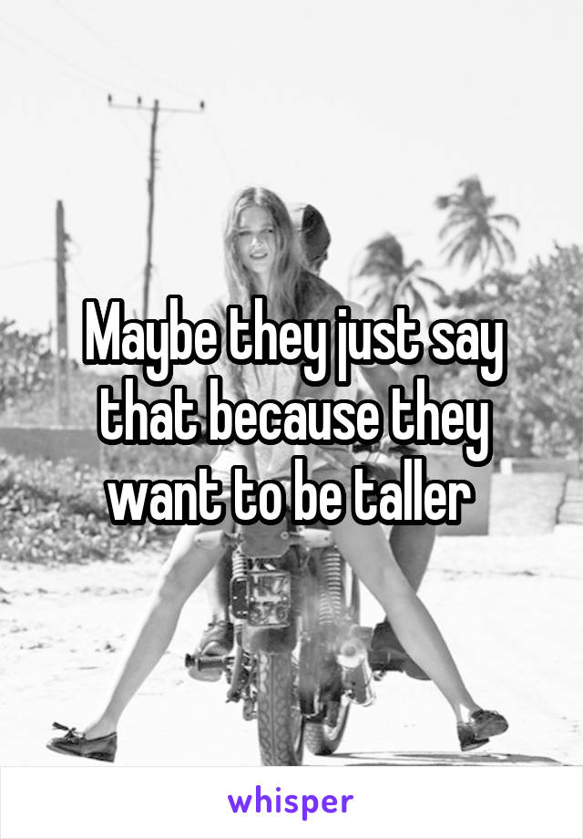 Maybe they just say that because they want to be taller 