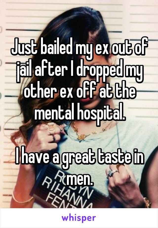 Just bailed my ex out of jail after I dropped my other ex off at the mental hospital.

I have a great taste in men.