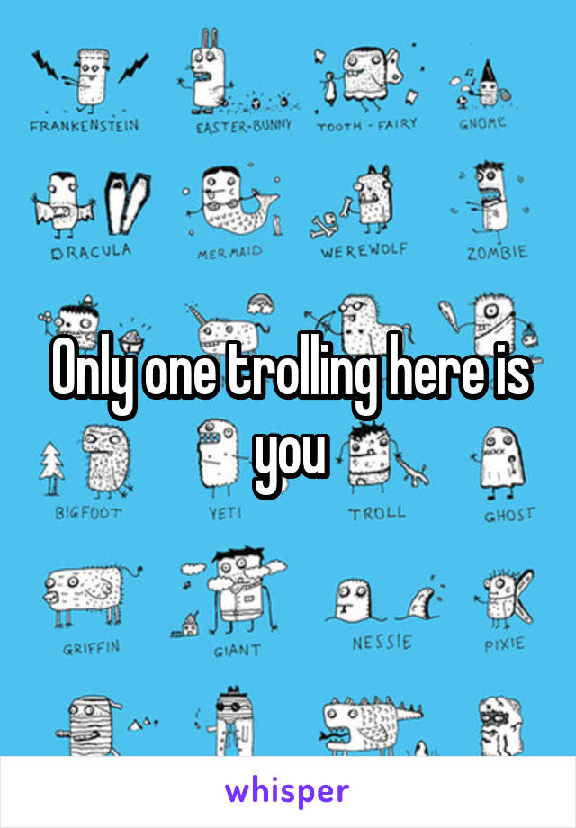 Only one trolling here is you