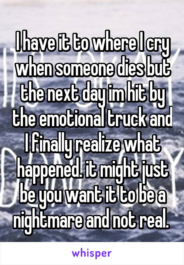 I have it to where I cry when someone dies but the next day im hit by the emotional truck and I finally realize what happened. it might just be you want it to be a nightmare and not real. 