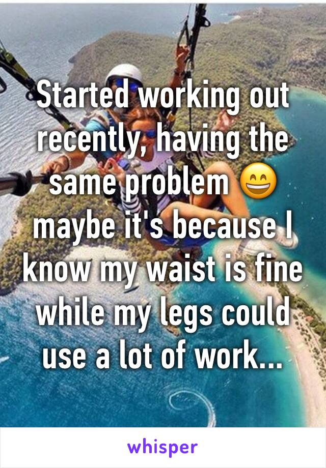 Started working out recently, having the same problem 😄 maybe it's because I know my waist is fine while my legs could use a lot of work...