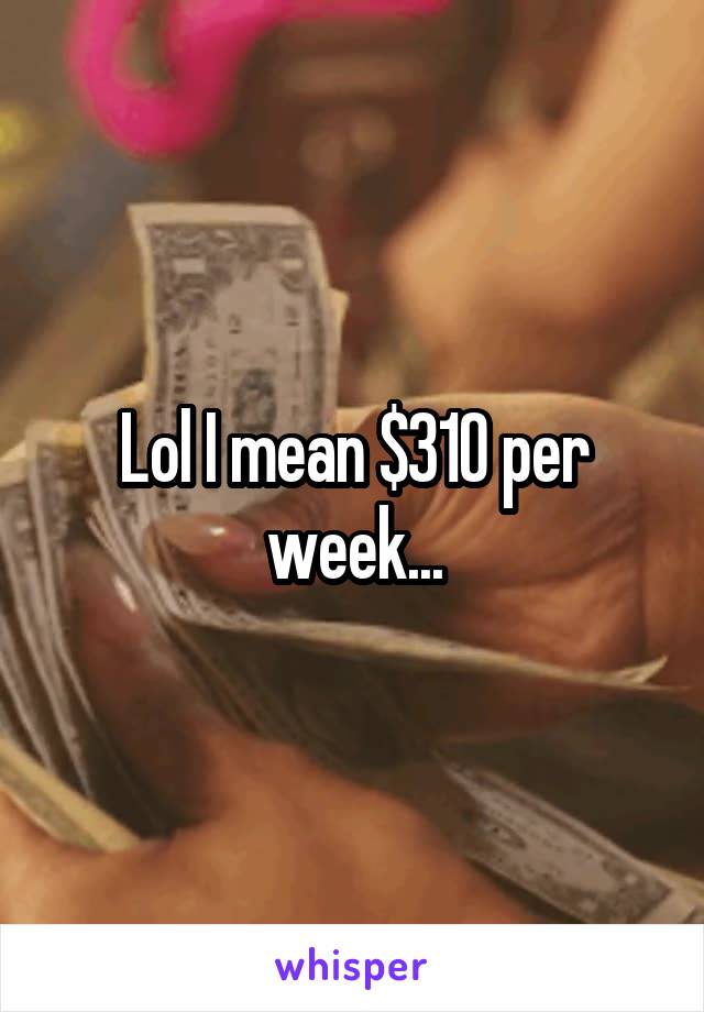 Lol I mean $310 per week...