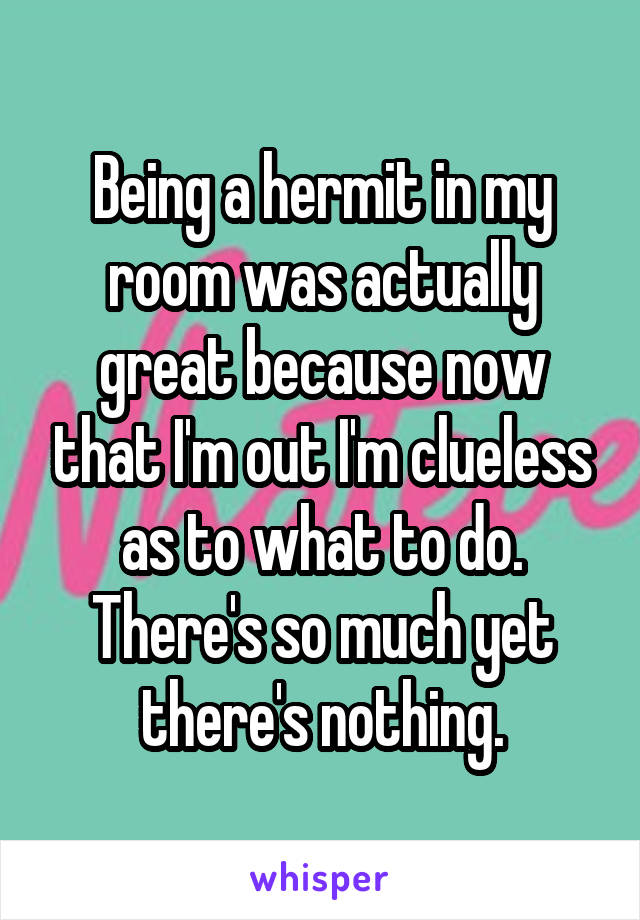 Being a hermit in my room was actually great because now that I'm out I'm clueless as to what to do. There's so much yet there's nothing.