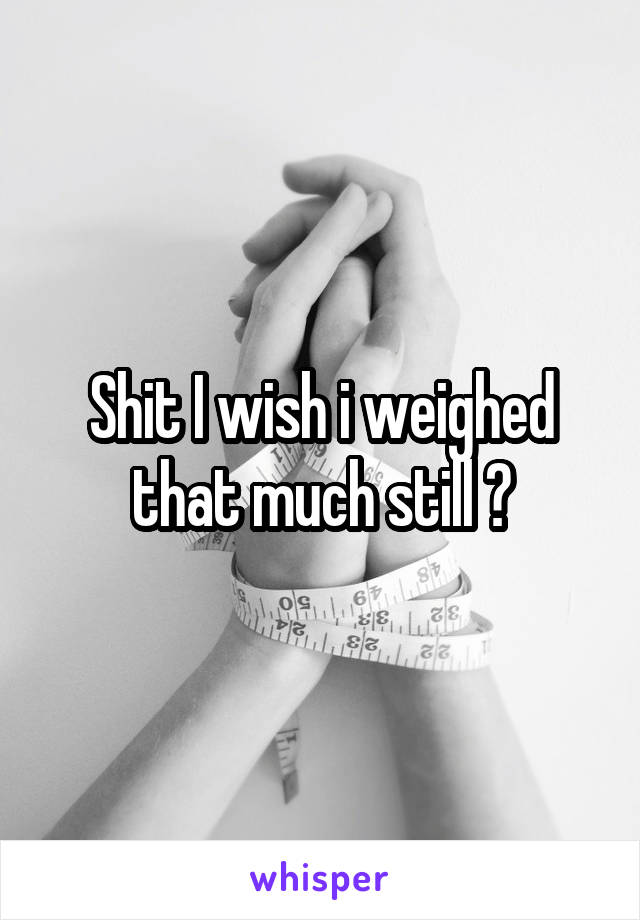 Shit I wish i weighed that much still 😭