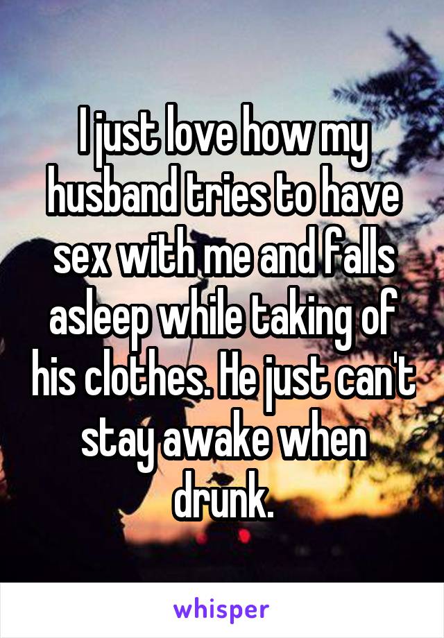 I just love how my husband tries to have sex with me and falls asleep while taking of his clothes. He just can't stay awake when drunk.
