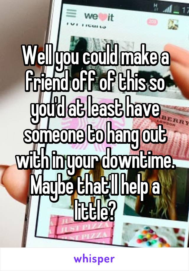 Well you could make a friend off of this so you'd at least have someone to hang out with in your downtime. Maybe that'll help a little?