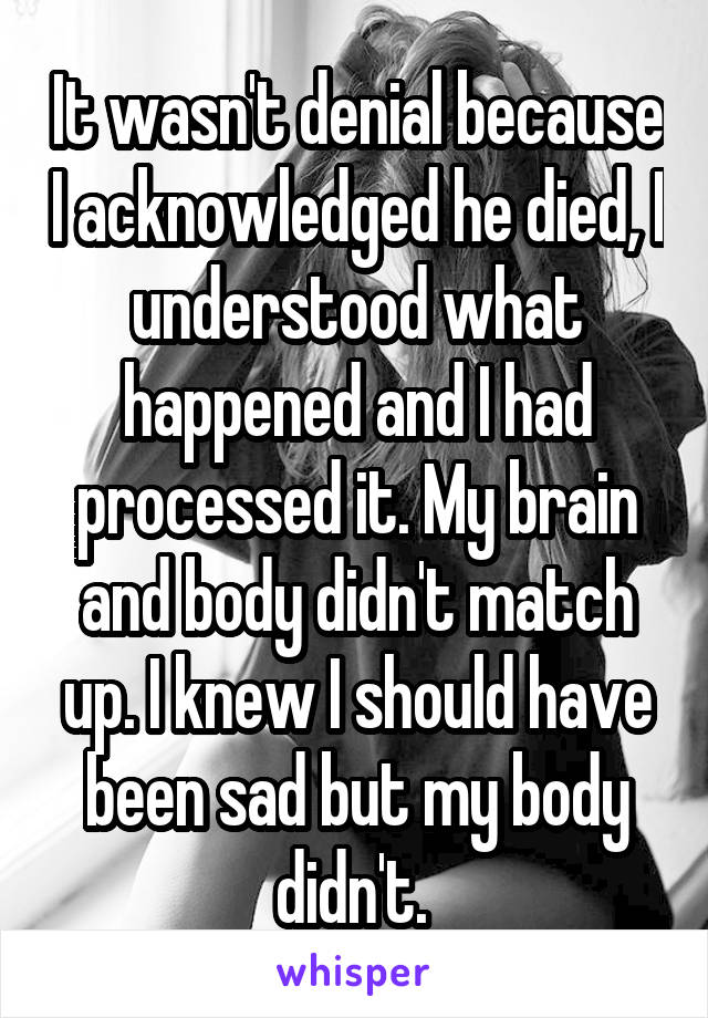 It wasn't denial because I acknowledged he died, I understood what happened and I had processed it. My brain and body didn't match up. I knew I should have been sad but my body didn't. 